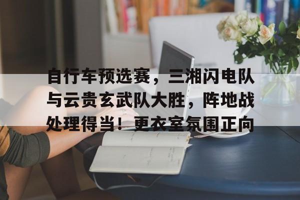 关于自行车预选赛，三湘闪电队与云贵玄武队大胜，阵地战处理得当！更衣室氛围正向的信息九游平台